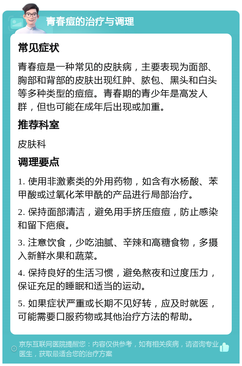 青春痘的治疗与调理 常见症状 青春痘是一种常见的皮肤病，主要表现为面部、胸部和背部的皮肤出现红肿、脓包、黑头和白头等多种类型的痘痘。青春期的青少年是高发人群，但也可能在成年后出现或加重。 推荐科室 皮肤科 调理要点 1. 使用非激素类的外用药物，如含有水杨酸、苯甲酸或过氧化苯甲酰的产品进行局部治疗。 2. 保持面部清洁，避免用手挤压痘痘，防止感染和留下疤痕。 3. 注意饮食，少吃油腻、辛辣和高糖食物，多摄入新鲜水果和蔬菜。 4. 保持良好的生活习惯，避免熬夜和过度压力，保证充足的睡眠和适当的运动。 5. 如果症状严重或长期不见好转，应及时就医，可能需要口服药物或其他治疗方法的帮助。