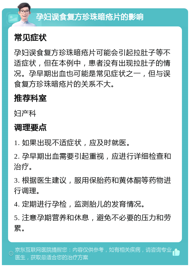 孕妇误食复方珍珠暗疮片的影响 常见症状 孕妇误食复方珍珠暗疮片可能会引起拉肚子等不适症状，但在本例中，患者没有出现拉肚子的情况。孕早期出血也可能是常见症状之一，但与误食复方珍珠暗疮片的关系不大。 推荐科室 妇产科 调理要点 1. 如果出现不适症状，应及时就医。 2. 孕早期出血需要引起重视，应进行详细检查和治疗。 3. 根据医生建议，服用保胎药和黄体酮等药物进行调理。 4. 定期进行孕检，监测胎儿的发育情况。 5. 注意孕期营养和休息，避免不必要的压力和劳累。