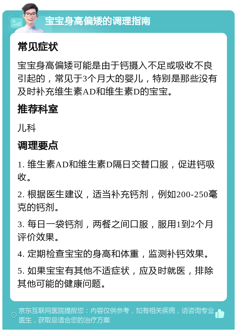 宝宝身高偏矮的调理指南 常见症状 宝宝身高偏矮可能是由于钙摄入不足或吸收不良引起的，常见于3个月大的婴儿，特别是那些没有及时补充维生素AD和维生素D的宝宝。 推荐科室 儿科 调理要点 1. 维生素AD和维生素D隔日交替口服，促进钙吸收。 2. 根据医生建议，适当补充钙剂，例如200-250毫克的钙剂。 3. 每日一袋钙剂，两餐之间口服，服用1到2个月评价效果。 4. 定期检查宝宝的身高和体重，监测补钙效果。 5. 如果宝宝有其他不适症状，应及时就医，排除其他可能的健康问题。