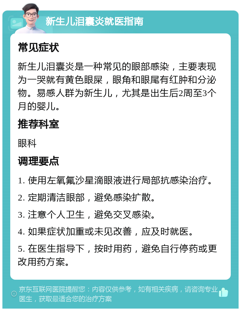 新生儿泪囊炎就医指南 常见症状 新生儿泪囊炎是一种常见的眼部感染，主要表现为一哭就有黄色眼屎，眼角和眼尾有红肿和分泌物。易感人群为新生儿，尤其是出生后2周至3个月的婴儿。 推荐科室 眼科 调理要点 1. 使用左氧氟沙星滴眼液进行局部抗感染治疗。 2. 定期清洁眼部，避免感染扩散。 3. 注意个人卫生，避免交叉感染。 4. 如果症状加重或未见改善，应及时就医。 5. 在医生指导下，按时用药，避免自行停药或更改用药方案。