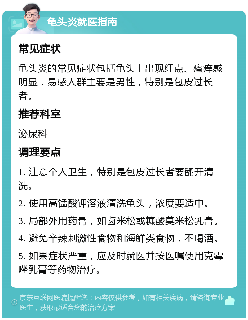 龟头炎就医指南 常见症状 龟头炎的常见症状包括龟头上出现红点、瘙痒感明显，易感人群主要是男性，特别是包皮过长者。 推荐科室 泌尿科 调理要点 1. 注意个人卫生，特别是包皮过长者要翻开清洗。 2. 使用高锰酸钾溶液清洗龟头，浓度要适中。 3. 局部外用药膏，如卤米松或糠酸莫米松乳膏。 4. 避免辛辣刺激性食物和海鲜类食物，不喝酒。 5. 如果症状严重，应及时就医并按医嘱使用克霉唑乳膏等药物治疗。