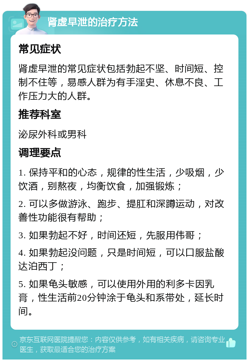 肾虚早泄的治疗方法 常见症状 肾虚早泄的常见症状包括勃起不坚、时间短、控制不住等，易感人群为有手淫史、休息不良、工作压力大的人群。 推荐科室 泌尿外科或男科 调理要点 1. 保持平和的心态，规律的性生活，少吸烟，少饮酒，别熬夜，均衡饮食，加强锻炼； 2. 可以多做游泳、跑步、提肛和深蹲运动，对改善性功能很有帮助； 3. 如果勃起不好，时间还短，先服用伟哥； 4. 如果勃起没问题，只是时间短，可以口服盐酸达泊西丁； 5. 如果龟头敏感，可以使用外用的利多卡因乳膏，性生活前20分钟涂于龟头和系带处，延长时间。