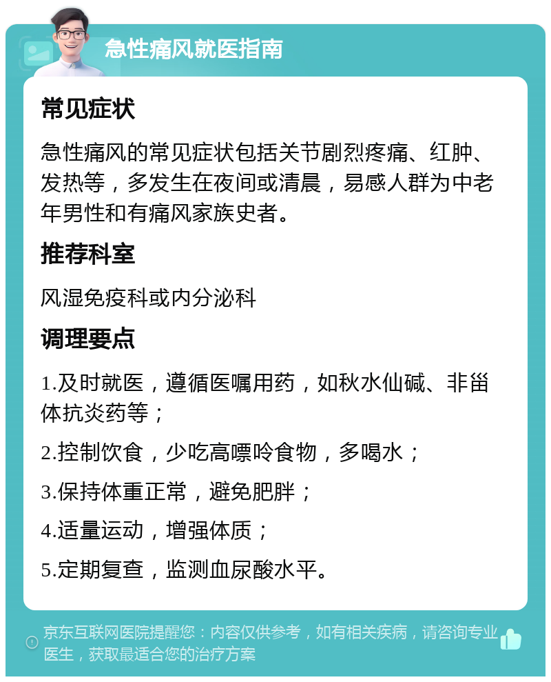 急性痛风就医指南 常见症状 急性痛风的常见症状包括关节剧烈疼痛、红肿、发热等，多发生在夜间或清晨，易感人群为中老年男性和有痛风家族史者。 推荐科室 风湿免疫科或内分泌科 调理要点 1.及时就医，遵循医嘱用药，如秋水仙碱、非甾体抗炎药等； 2.控制饮食，少吃高嘌呤食物，多喝水； 3.保持体重正常，避免肥胖； 4.适量运动，增强体质； 5.定期复查，监测血尿酸水平。