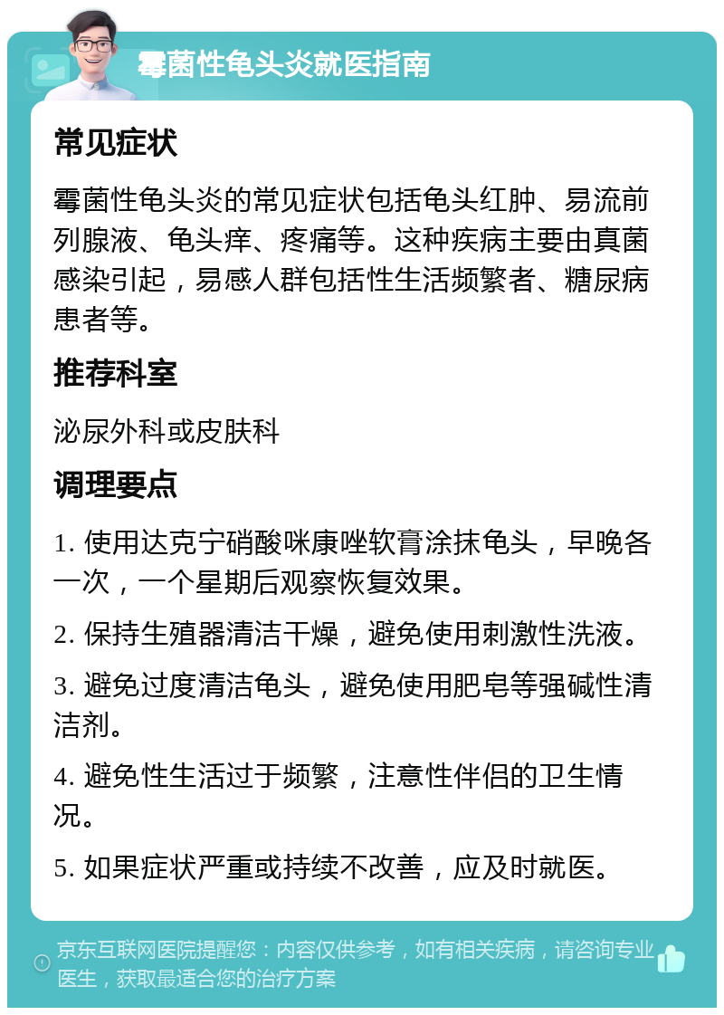 霉菌性龟头炎就医指南 常见症状 霉菌性龟头炎的常见症状包括龟头红肿、易流前列腺液、龟头痒、疼痛等。这种疾病主要由真菌感染引起，易感人群包括性生活频繁者、糖尿病患者等。 推荐科室 泌尿外科或皮肤科 调理要点 1. 使用达克宁硝酸咪康唑软膏涂抹龟头，早晚各一次，一个星期后观察恢复效果。 2. 保持生殖器清洁干燥，避免使用刺激性洗液。 3. 避免过度清洁龟头，避免使用肥皂等强碱性清洁剂。 4. 避免性生活过于频繁，注意性伴侣的卫生情况。 5. 如果症状严重或持续不改善，应及时就医。