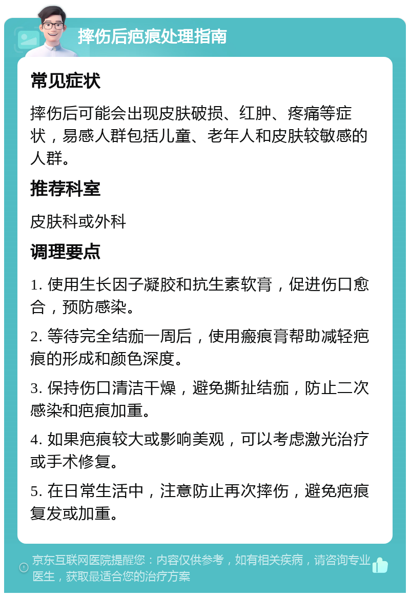 摔伤后疤痕处理指南 常见症状 摔伤后可能会出现皮肤破损、红肿、疼痛等症状，易感人群包括儿童、老年人和皮肤较敏感的人群。 推荐科室 皮肤科或外科 调理要点 1. 使用生长因子凝胶和抗生素软膏，促进伤口愈合，预防感染。 2. 等待完全结痂一周后，使用瘢痕膏帮助减轻疤痕的形成和颜色深度。 3. 保持伤口清洁干燥，避免撕扯结痂，防止二次感染和疤痕加重。 4. 如果疤痕较大或影响美观，可以考虑激光治疗或手术修复。 5. 在日常生活中，注意防止再次摔伤，避免疤痕复发或加重。