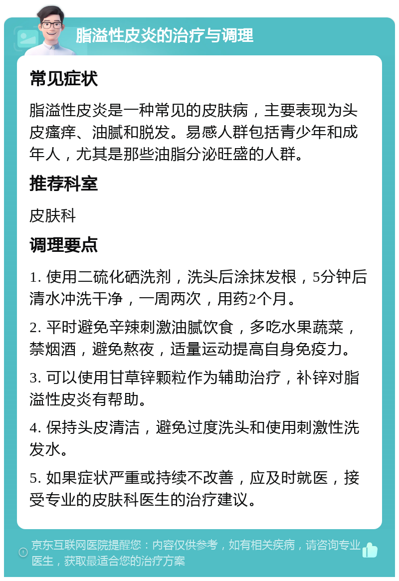 脂溢性皮炎的治疗与调理 常见症状 脂溢性皮炎是一种常见的皮肤病，主要表现为头皮瘙痒、油腻和脱发。易感人群包括青少年和成年人，尤其是那些油脂分泌旺盛的人群。 推荐科室 皮肤科 调理要点 1. 使用二硫化硒洗剂，洗头后涂抹发根，5分钟后清水冲洗干净，一周两次，用药2个月。 2. 平时避免辛辣刺激油腻饮食，多吃水果蔬菜，禁烟酒，避免熬夜，适量运动提高自身免疫力。 3. 可以使用甘草锌颗粒作为辅助治疗，补锌对脂溢性皮炎有帮助。 4. 保持头皮清洁，避免过度洗头和使用刺激性洗发水。 5. 如果症状严重或持续不改善，应及时就医，接受专业的皮肤科医生的治疗建议。