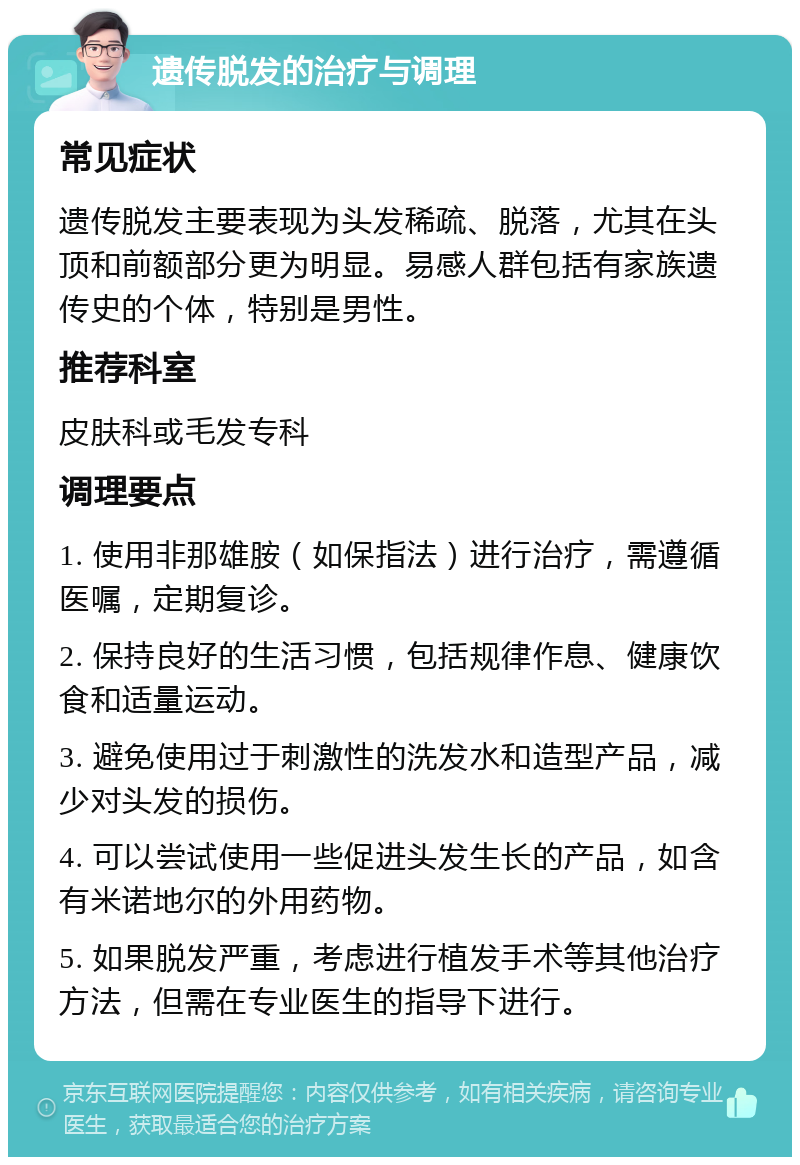 遗传脱发的治疗与调理 常见症状 遗传脱发主要表现为头发稀疏、脱落，尤其在头顶和前额部分更为明显。易感人群包括有家族遗传史的个体，特别是男性。 推荐科室 皮肤科或毛发专科 调理要点 1. 使用非那雄胺（如保指法）进行治疗，需遵循医嘱，定期复诊。 2. 保持良好的生活习惯，包括规律作息、健康饮食和适量运动。 3. 避免使用过于刺激性的洗发水和造型产品，减少对头发的损伤。 4. 可以尝试使用一些促进头发生长的产品，如含有米诺地尔的外用药物。 5. 如果脱发严重，考虑进行植发手术等其他治疗方法，但需在专业医生的指导下进行。