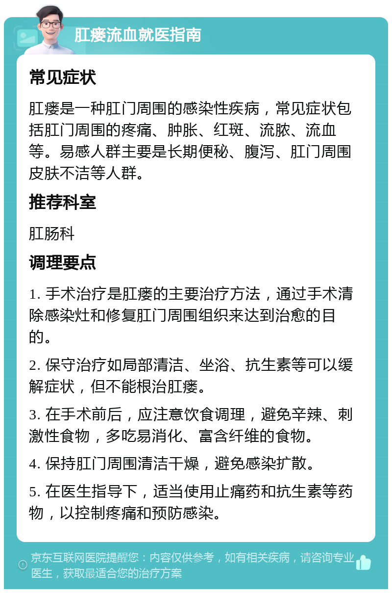 肛瘘流血就医指南 常见症状 肛瘘是一种肛门周围的感染性疾病，常见症状包括肛门周围的疼痛、肿胀、红斑、流脓、流血等。易感人群主要是长期便秘、腹泻、肛门周围皮肤不洁等人群。 推荐科室 肛肠科 调理要点 1. 手术治疗是肛瘘的主要治疗方法，通过手术清除感染灶和修复肛门周围组织来达到治愈的目的。 2. 保守治疗如局部清洁、坐浴、抗生素等可以缓解症状，但不能根治肛瘘。 3. 在手术前后，应注意饮食调理，避免辛辣、刺激性食物，多吃易消化、富含纤维的食物。 4. 保持肛门周围清洁干燥，避免感染扩散。 5. 在医生指导下，适当使用止痛药和抗生素等药物，以控制疼痛和预防感染。