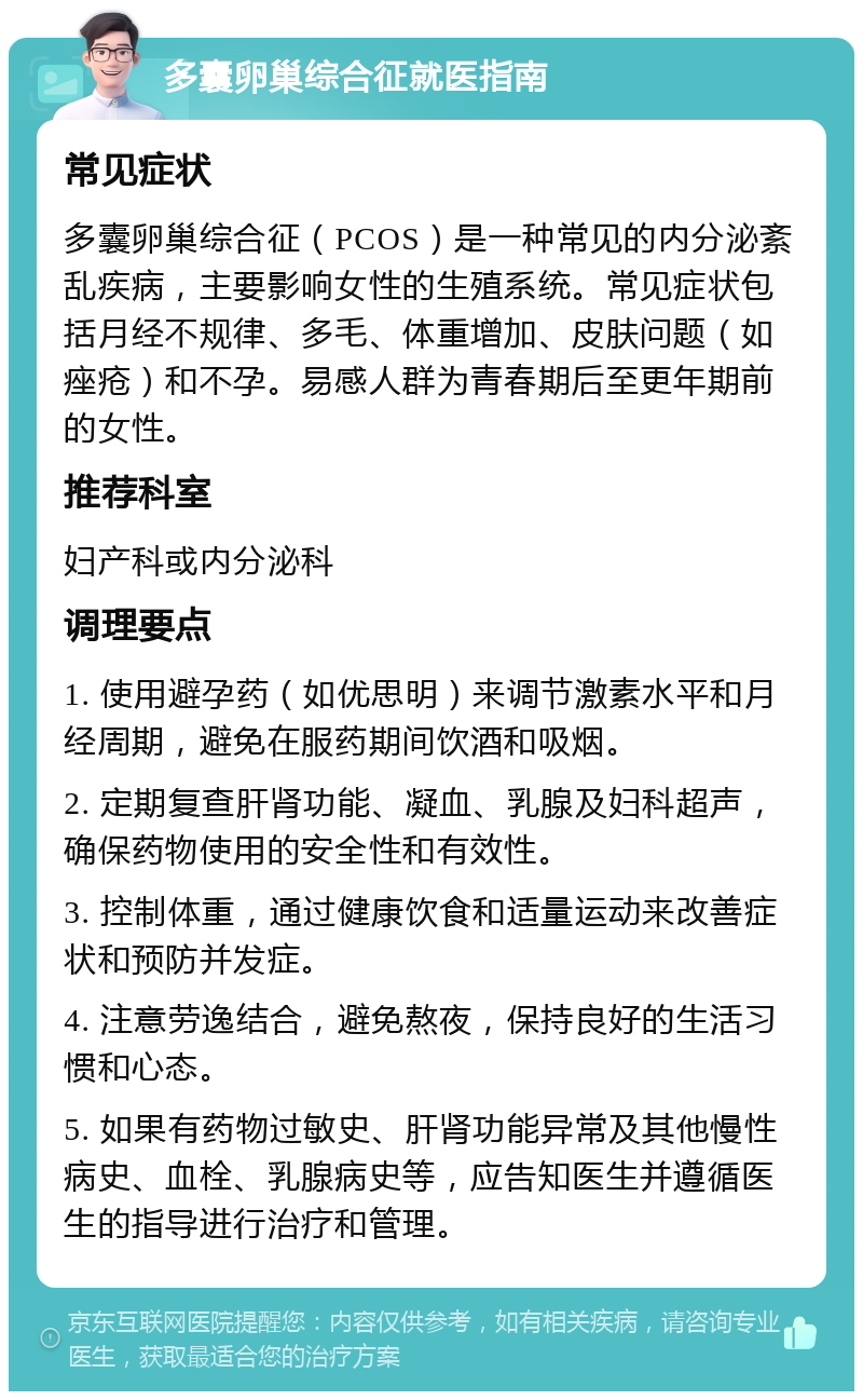 多囊卵巢综合征就医指南 常见症状 多囊卵巢综合征（PCOS）是一种常见的内分泌紊乱疾病，主要影响女性的生殖系统。常见症状包括月经不规律、多毛、体重增加、皮肤问题（如痤疮）和不孕。易感人群为青春期后至更年期前的女性。 推荐科室 妇产科或内分泌科 调理要点 1. 使用避孕药（如优思明）来调节激素水平和月经周期，避免在服药期间饮酒和吸烟。 2. 定期复查肝肾功能、凝血、乳腺及妇科超声，确保药物使用的安全性和有效性。 3. 控制体重，通过健康饮食和适量运动来改善症状和预防并发症。 4. 注意劳逸结合，避免熬夜，保持良好的生活习惯和心态。 5. 如果有药物过敏史、肝肾功能异常及其他慢性病史、血栓、乳腺病史等，应告知医生并遵循医生的指导进行治疗和管理。