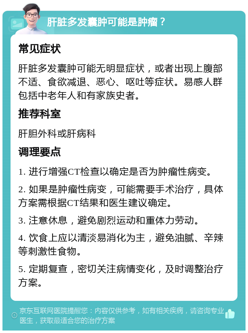 肝脏多发囊肿可能是肿瘤？ 常见症状 肝脏多发囊肿可能无明显症状，或者出现上腹部不适、食欲减退、恶心、呕吐等症状。易感人群包括中老年人和有家族史者。 推荐科室 肝胆外科或肝病科 调理要点 1. 进行增强CT检查以确定是否为肿瘤性病变。 2. 如果是肿瘤性病变，可能需要手术治疗，具体方案需根据CT结果和医生建议确定。 3. 注意休息，避免剧烈运动和重体力劳动。 4. 饮食上应以清淡易消化为主，避免油腻、辛辣等刺激性食物。 5. 定期复查，密切关注病情变化，及时调整治疗方案。