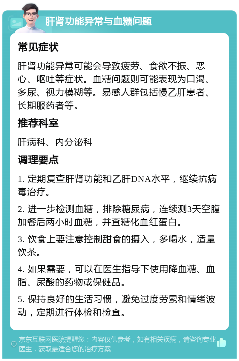 肝肾功能异常与血糖问题 常见症状 肝肾功能异常可能会导致疲劳、食欲不振、恶心、呕吐等症状。血糖问题则可能表现为口渴、多尿、视力模糊等。易感人群包括慢乙肝患者、长期服药者等。 推荐科室 肝病科、内分泌科 调理要点 1. 定期复查肝肾功能和乙肝DNA水平，继续抗病毒治疗。 2. 进一步检测血糖，排除糖尿病，连续测3天空腹加餐后两小时血糖，并查糖化血红蛋白。 3. 饮食上要注意控制甜食的摄入，多喝水，适量饮茶。 4. 如果需要，可以在医生指导下使用降血糖、血脂、尿酸的药物或保健品。 5. 保持良好的生活习惯，避免过度劳累和情绪波动，定期进行体检和检查。