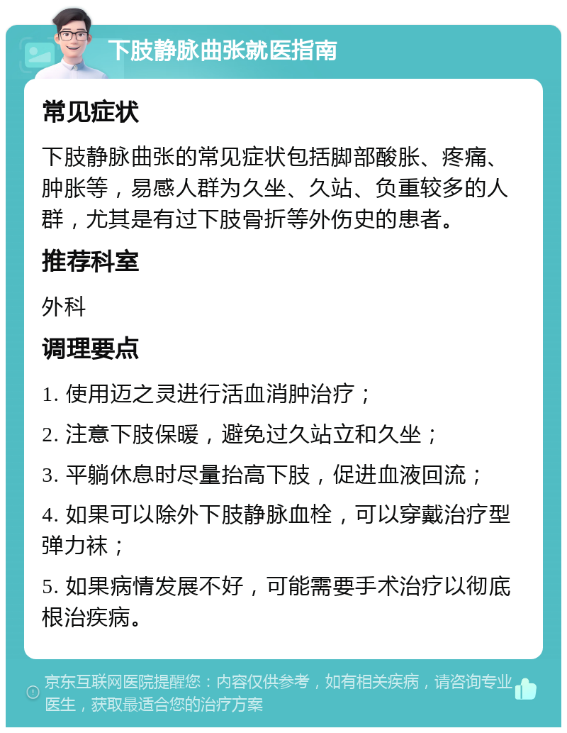 下肢静脉曲张就医指南 常见症状 下肢静脉曲张的常见症状包括脚部酸胀、疼痛、肿胀等，易感人群为久坐、久站、负重较多的人群，尤其是有过下肢骨折等外伤史的患者。 推荐科室 外科 调理要点 1. 使用迈之灵进行活血消肿治疗； 2. 注意下肢保暖，避免过久站立和久坐； 3. 平躺休息时尽量抬高下肢，促进血液回流； 4. 如果可以除外下肢静脉血栓，可以穿戴治疗型弹力袜； 5. 如果病情发展不好，可能需要手术治疗以彻底根治疾病。