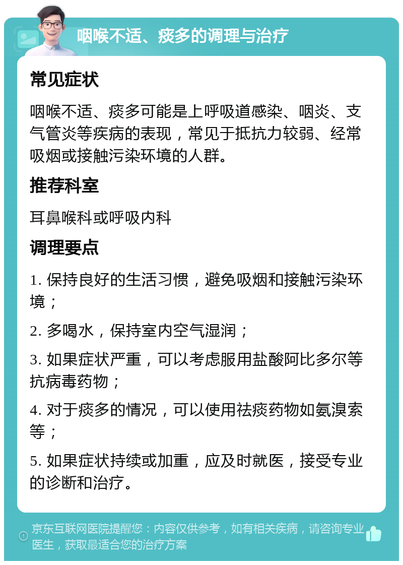 咽喉不适、痰多的调理与治疗 常见症状 咽喉不适、痰多可能是上呼吸道感染、咽炎、支气管炎等疾病的表现，常见于抵抗力较弱、经常吸烟或接触污染环境的人群。 推荐科室 耳鼻喉科或呼吸内科 调理要点 1. 保持良好的生活习惯，避免吸烟和接触污染环境； 2. 多喝水，保持室内空气湿润； 3. 如果症状严重，可以考虑服用盐酸阿比多尔等抗病毒药物； 4. 对于痰多的情况，可以使用祛痰药物如氨溴索等； 5. 如果症状持续或加重，应及时就医，接受专业的诊断和治疗。