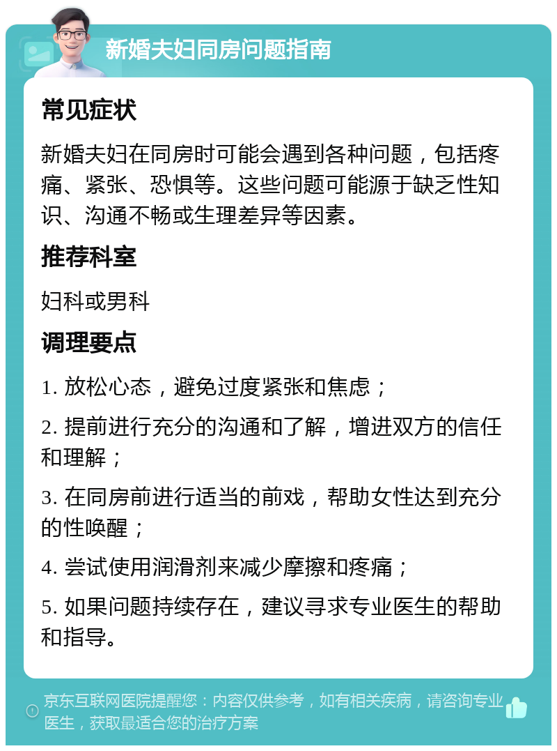 新婚夫妇同房问题指南 常见症状 新婚夫妇在同房时可能会遇到各种问题，包括疼痛、紧张、恐惧等。这些问题可能源于缺乏性知识、沟通不畅或生理差异等因素。 推荐科室 妇科或男科 调理要点 1. 放松心态，避免过度紧张和焦虑； 2. 提前进行充分的沟通和了解，增进双方的信任和理解； 3. 在同房前进行适当的前戏，帮助女性达到充分的性唤醒； 4. 尝试使用润滑剂来减少摩擦和疼痛； 5. 如果问题持续存在，建议寻求专业医生的帮助和指导。