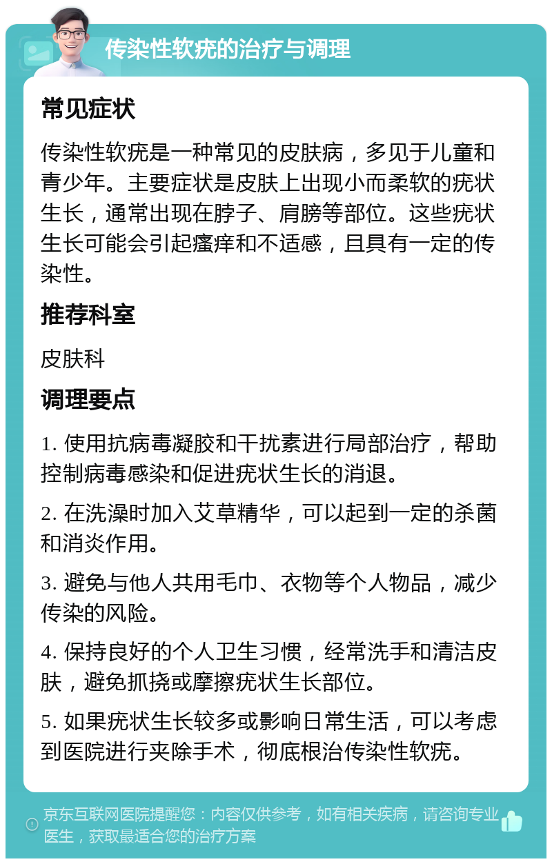 传染性软疣的治疗与调理 常见症状 传染性软疣是一种常见的皮肤病，多见于儿童和青少年。主要症状是皮肤上出现小而柔软的疣状生长，通常出现在脖子、肩膀等部位。这些疣状生长可能会引起瘙痒和不适感，且具有一定的传染性。 推荐科室 皮肤科 调理要点 1. 使用抗病毒凝胶和干扰素进行局部治疗，帮助控制病毒感染和促进疣状生长的消退。 2. 在洗澡时加入艾草精华，可以起到一定的杀菌和消炎作用。 3. 避免与他人共用毛巾、衣物等个人物品，减少传染的风险。 4. 保持良好的个人卫生习惯，经常洗手和清洁皮肤，避免抓挠或摩擦疣状生长部位。 5. 如果疣状生长较多或影响日常生活，可以考虑到医院进行夹除手术，彻底根治传染性软疣。