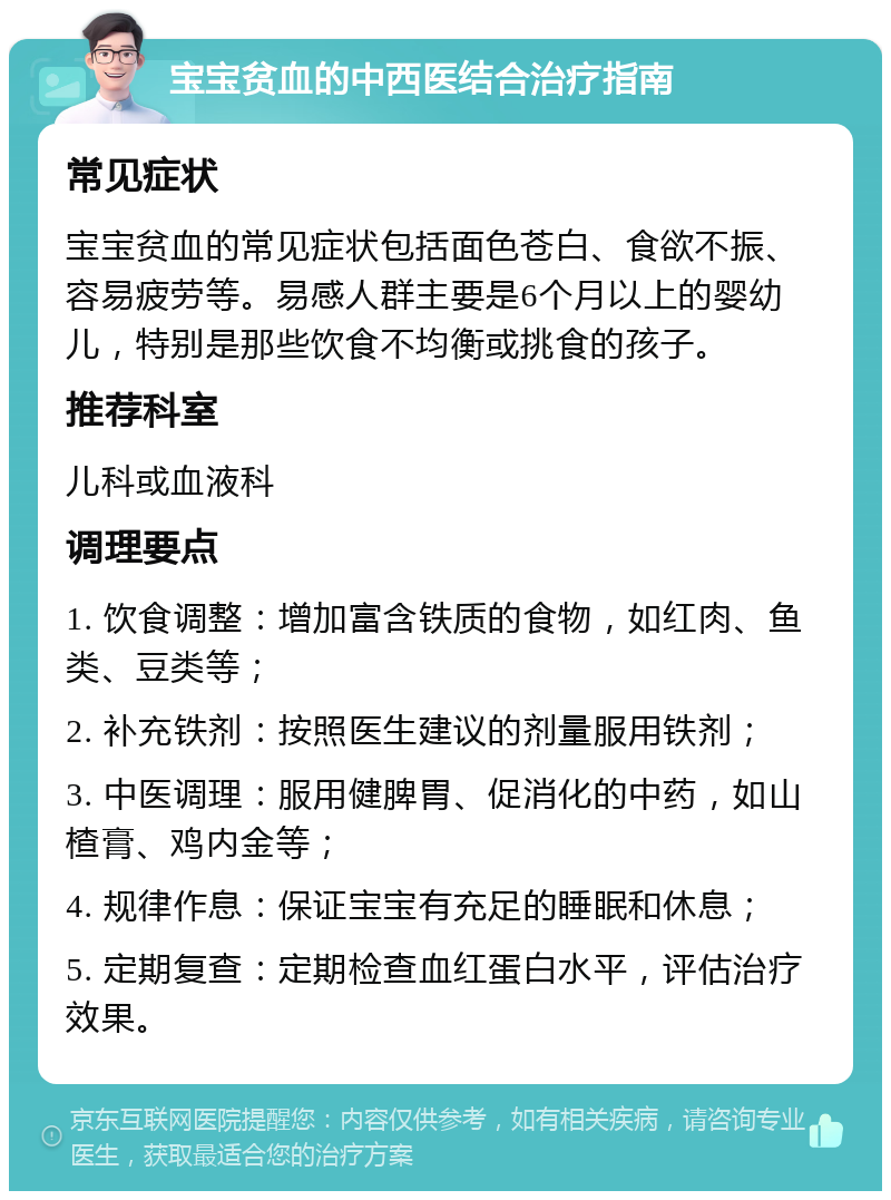 宝宝贫血的中西医结合治疗指南 常见症状 宝宝贫血的常见症状包括面色苍白、食欲不振、容易疲劳等。易感人群主要是6个月以上的婴幼儿，特别是那些饮食不均衡或挑食的孩子。 推荐科室 儿科或血液科 调理要点 1. 饮食调整：增加富含铁质的食物，如红肉、鱼类、豆类等； 2. 补充铁剂：按照医生建议的剂量服用铁剂； 3. 中医调理：服用健脾胃、促消化的中药，如山楂膏、鸡内金等； 4. 规律作息：保证宝宝有充足的睡眠和休息； 5. 定期复查：定期检查血红蛋白水平，评估治疗效果。