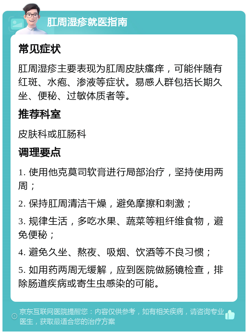 肛周湿疹就医指南 常见症状 肛周湿疹主要表现为肛周皮肤瘙痒，可能伴随有红斑、水疱、渗液等症状。易感人群包括长期久坐、便秘、过敏体质者等。 推荐科室 皮肤科或肛肠科 调理要点 1. 使用他克莫司软膏进行局部治疗，坚持使用两周； 2. 保持肛周清洁干燥，避免摩擦和刺激； 3. 规律生活，多吃水果、蔬菜等粗纤维食物，避免便秘； 4. 避免久坐、熬夜、吸烟、饮酒等不良习惯； 5. 如用药两周无缓解，应到医院做肠镜检查，排除肠道疾病或寄生虫感染的可能。