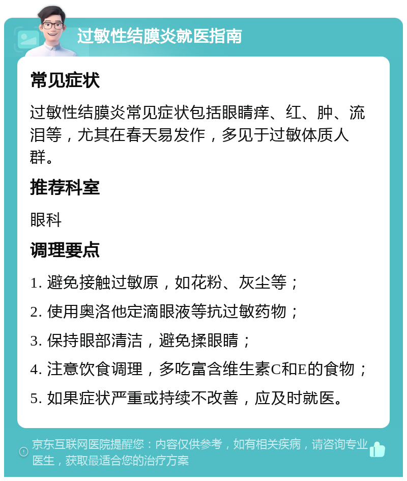 过敏性结膜炎就医指南 常见症状 过敏性结膜炎常见症状包括眼睛痒、红、肿、流泪等，尤其在春天易发作，多见于过敏体质人群。 推荐科室 眼科 调理要点 1. 避免接触过敏原，如花粉、灰尘等； 2. 使用奥洛他定滴眼液等抗过敏药物； 3. 保持眼部清洁，避免揉眼睛； 4. 注意饮食调理，多吃富含维生素C和E的食物； 5. 如果症状严重或持续不改善，应及时就医。