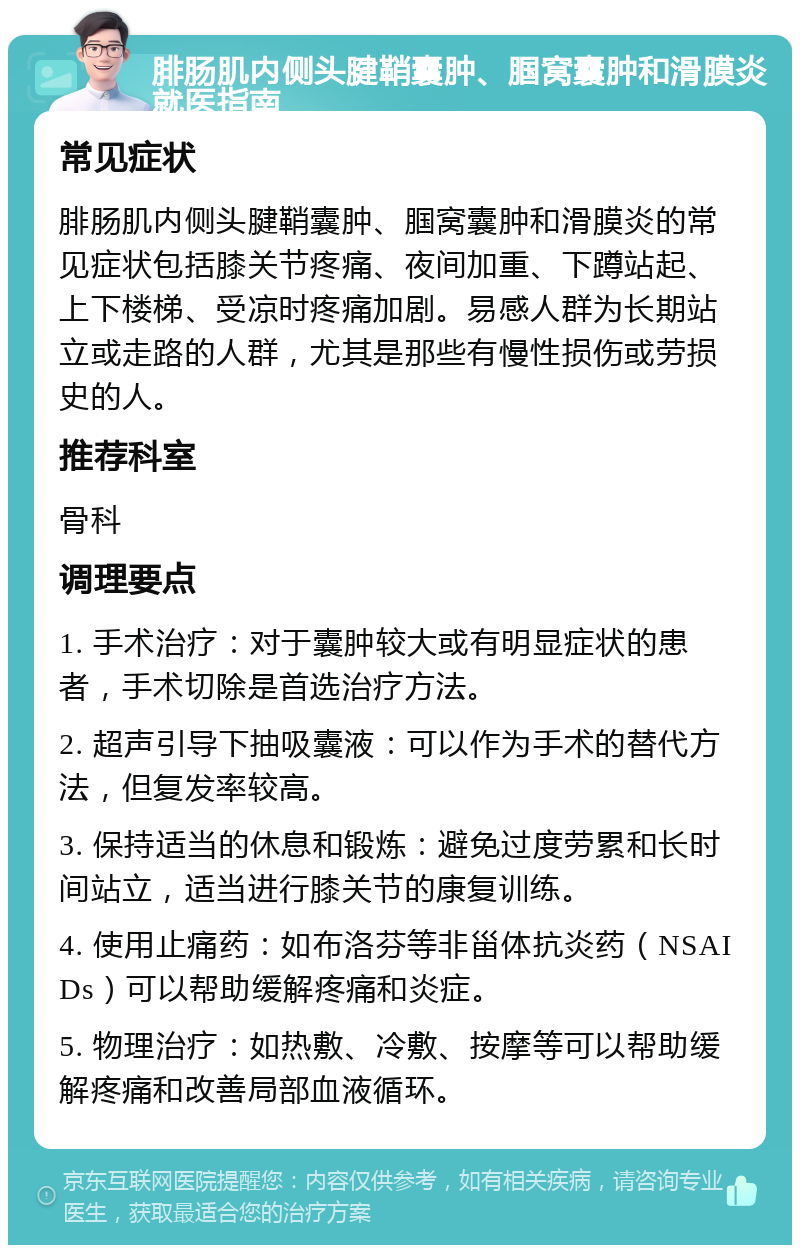 腓肠肌内侧头腱鞘囊肿、腘窝囊肿和滑膜炎就医指南 常见症状 腓肠肌内侧头腱鞘囊肿、腘窝囊肿和滑膜炎的常见症状包括膝关节疼痛、夜间加重、下蹲站起、上下楼梯、受凉时疼痛加剧。易感人群为长期站立或走路的人群，尤其是那些有慢性损伤或劳损史的人。 推荐科室 骨科 调理要点 1. 手术治疗：对于囊肿较大或有明显症状的患者，手术切除是首选治疗方法。 2. 超声引导下抽吸囊液：可以作为手术的替代方法，但复发率较高。 3. 保持适当的休息和锻炼：避免过度劳累和长时间站立，适当进行膝关节的康复训练。 4. 使用止痛药：如布洛芬等非甾体抗炎药（NSAIDs）可以帮助缓解疼痛和炎症。 5. 物理治疗：如热敷、冷敷、按摩等可以帮助缓解疼痛和改善局部血液循环。