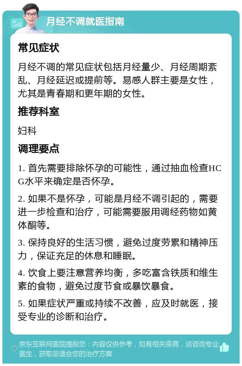 月经不调就医指南 常见症状 月经不调的常见症状包括月经量少、月经周期紊乱、月经延迟或提前等。易感人群主要是女性，尤其是青春期和更年期的女性。 推荐科室 妇科 调理要点 1. 首先需要排除怀孕的可能性，通过抽血检查HCG水平来确定是否怀孕。 2. 如果不是怀孕，可能是月经不调引起的，需要进一步检查和治疗，可能需要服用调经药物如黄体酮等。 3. 保持良好的生活习惯，避免过度劳累和精神压力，保证充足的休息和睡眠。 4. 饮食上要注意营养均衡，多吃富含铁质和维生素的食物，避免过度节食或暴饮暴食。 5. 如果症状严重或持续不改善，应及时就医，接受专业的诊断和治疗。