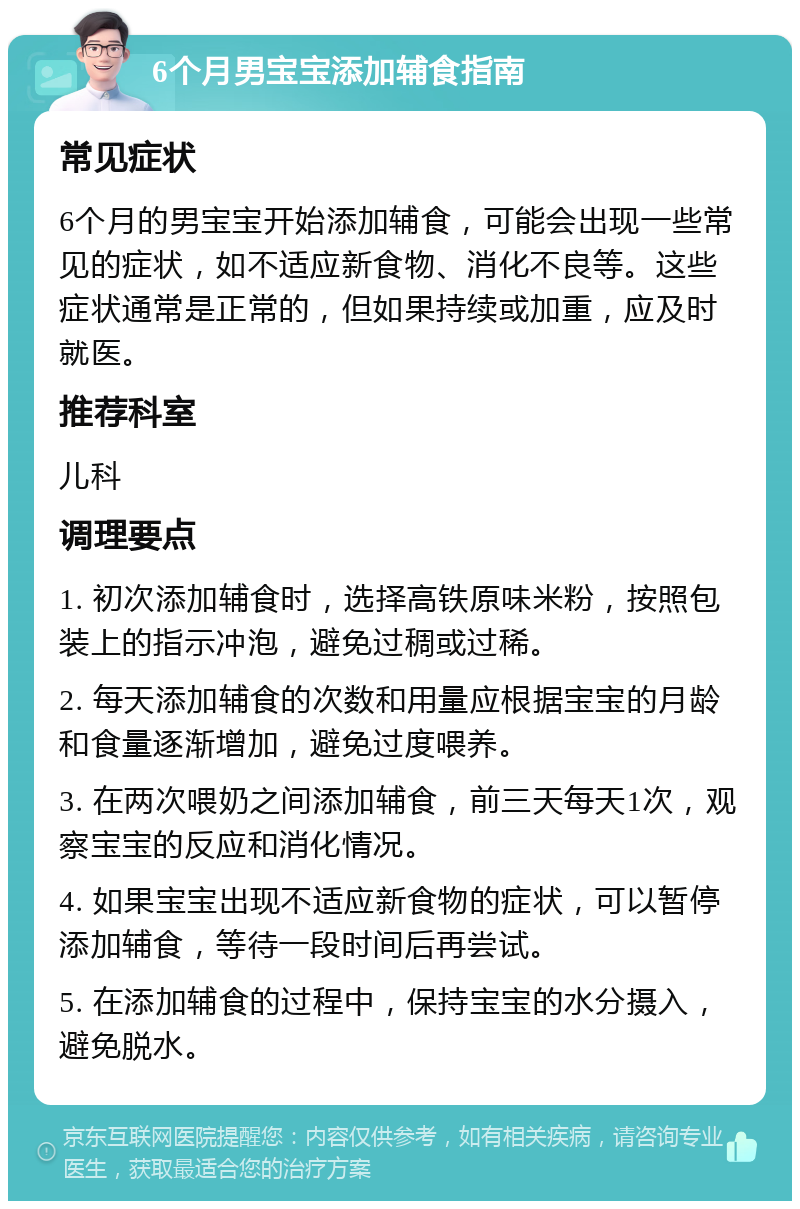 6个月男宝宝添加辅食指南 常见症状 6个月的男宝宝开始添加辅食，可能会出现一些常见的症状，如不适应新食物、消化不良等。这些症状通常是正常的，但如果持续或加重，应及时就医。 推荐科室 儿科 调理要点 1. 初次添加辅食时，选择高铁原味米粉，按照包装上的指示冲泡，避免过稠或过稀。 2. 每天添加辅食的次数和用量应根据宝宝的月龄和食量逐渐增加，避免过度喂养。 3. 在两次喂奶之间添加辅食，前三天每天1次，观察宝宝的反应和消化情况。 4. 如果宝宝出现不适应新食物的症状，可以暂停添加辅食，等待一段时间后再尝试。 5. 在添加辅食的过程中，保持宝宝的水分摄入，避免脱水。