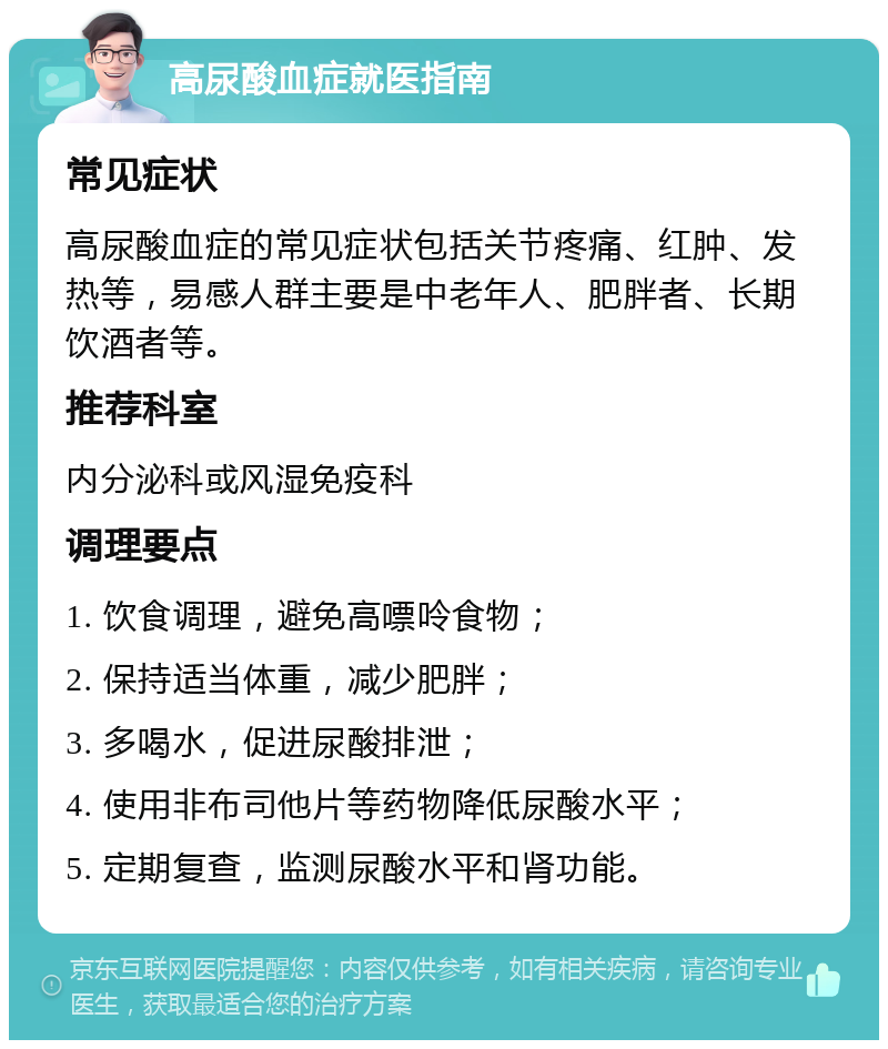 高尿酸血症就医指南 常见症状 高尿酸血症的常见症状包括关节疼痛、红肿、发热等，易感人群主要是中老年人、肥胖者、长期饮酒者等。 推荐科室 内分泌科或风湿免疫科 调理要点 1. 饮食调理，避免高嘌呤食物； 2. 保持适当体重，减少肥胖； 3. 多喝水，促进尿酸排泄； 4. 使用非布司他片等药物降低尿酸水平； 5. 定期复查，监测尿酸水平和肾功能。