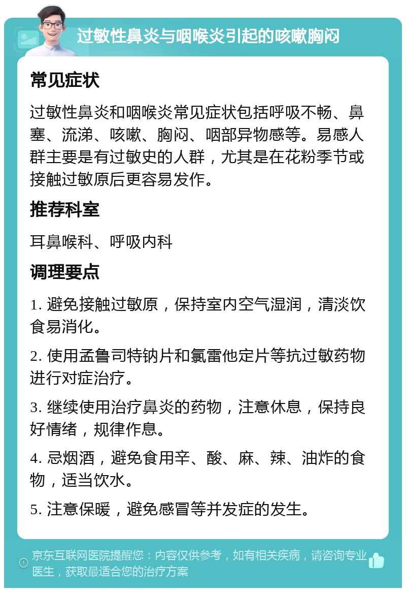 过敏性鼻炎与咽喉炎引起的咳嗽胸闷 常见症状 过敏性鼻炎和咽喉炎常见症状包括呼吸不畅、鼻塞、流涕、咳嗽、胸闷、咽部异物感等。易感人群主要是有过敏史的人群，尤其是在花粉季节或接触过敏原后更容易发作。 推荐科室 耳鼻喉科、呼吸内科 调理要点 1. 避免接触过敏原，保持室内空气湿润，清淡饮食易消化。 2. 使用孟鲁司特钠片和氯雷他定片等抗过敏药物进行对症治疗。 3. 继续使用治疗鼻炎的药物，注意休息，保持良好情绪，规律作息。 4. 忌烟酒，避免食用辛、酸、麻、辣、油炸的食物，适当饮水。 5. 注意保暖，避免感冒等并发症的发生。