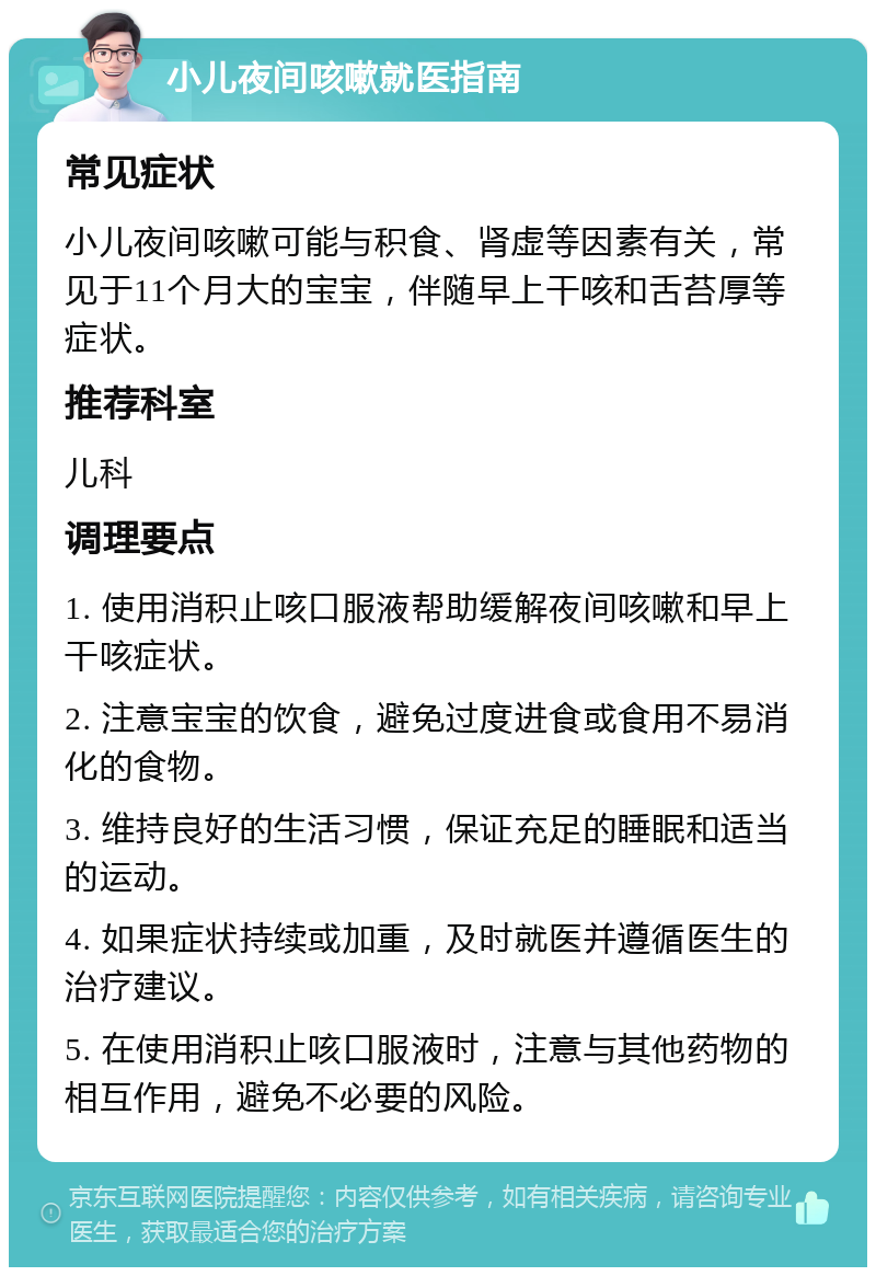 小儿夜间咳嗽就医指南 常见症状 小儿夜间咳嗽可能与积食、肾虚等因素有关，常见于11个月大的宝宝，伴随早上干咳和舌苔厚等症状。 推荐科室 儿科 调理要点 1. 使用消积止咳口服液帮助缓解夜间咳嗽和早上干咳症状。 2. 注意宝宝的饮食，避免过度进食或食用不易消化的食物。 3. 维持良好的生活习惯，保证充足的睡眠和适当的运动。 4. 如果症状持续或加重，及时就医并遵循医生的治疗建议。 5. 在使用消积止咳口服液时，注意与其他药物的相互作用，避免不必要的风险。