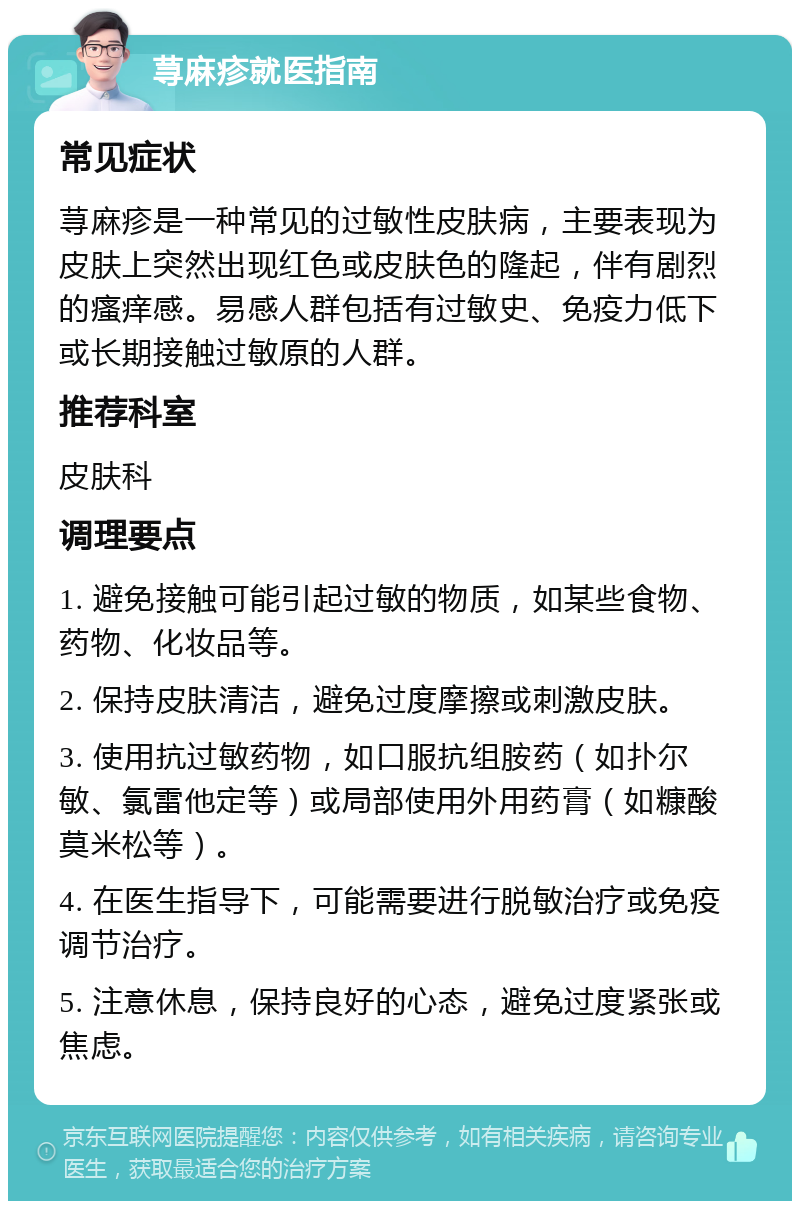 荨麻疹就医指南 常见症状 荨麻疹是一种常见的过敏性皮肤病，主要表现为皮肤上突然出现红色或皮肤色的隆起，伴有剧烈的瘙痒感。易感人群包括有过敏史、免疫力低下或长期接触过敏原的人群。 推荐科室 皮肤科 调理要点 1. 避免接触可能引起过敏的物质，如某些食物、药物、化妆品等。 2. 保持皮肤清洁，避免过度摩擦或刺激皮肤。 3. 使用抗过敏药物，如口服抗组胺药（如扑尔敏、氯雷他定等）或局部使用外用药膏（如糠酸莫米松等）。 4. 在医生指导下，可能需要进行脱敏治疗或免疫调节治疗。 5. 注意休息，保持良好的心态，避免过度紧张或焦虑。