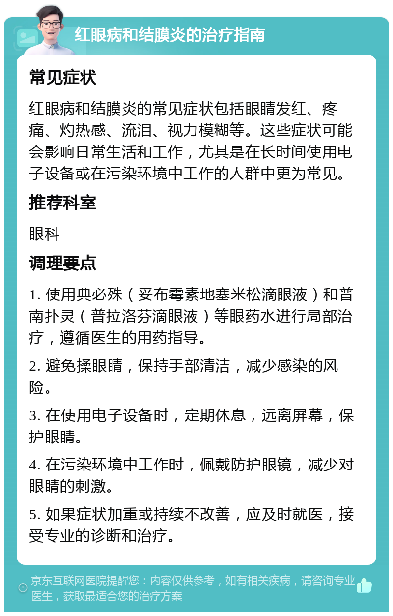 红眼病和结膜炎的治疗指南 常见症状 红眼病和结膜炎的常见症状包括眼睛发红、疼痛、灼热感、流泪、视力模糊等。这些症状可能会影响日常生活和工作，尤其是在长时间使用电子设备或在污染环境中工作的人群中更为常见。 推荐科室 眼科 调理要点 1. 使用典必殊（妥布霉素地塞米松滴眼液）和普南扑灵（普拉洛芬滴眼液）等眼药水进行局部治疗，遵循医生的用药指导。 2. 避免揉眼睛，保持手部清洁，减少感染的风险。 3. 在使用电子设备时，定期休息，远离屏幕，保护眼睛。 4. 在污染环境中工作时，佩戴防护眼镜，减少对眼睛的刺激。 5. 如果症状加重或持续不改善，应及时就医，接受专业的诊断和治疗。