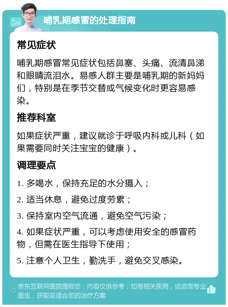 哺乳期感冒的处理指南 常见症状 哺乳期感冒常见症状包括鼻塞、头痛、流清鼻涕和眼睛流泪水。易感人群主要是哺乳期的新妈妈们，特别是在季节交替或气候变化时更容易感染。 推荐科室 如果症状严重，建议就诊于呼吸内科或儿科（如果需要同时关注宝宝的健康）。 调理要点 1. 多喝水，保持充足的水分摄入； 2. 适当休息，避免过度劳累； 3. 保持室内空气流通，避免空气污染； 4. 如果症状严重，可以考虑使用安全的感冒药物，但需在医生指导下使用； 5. 注意个人卫生，勤洗手，避免交叉感染。