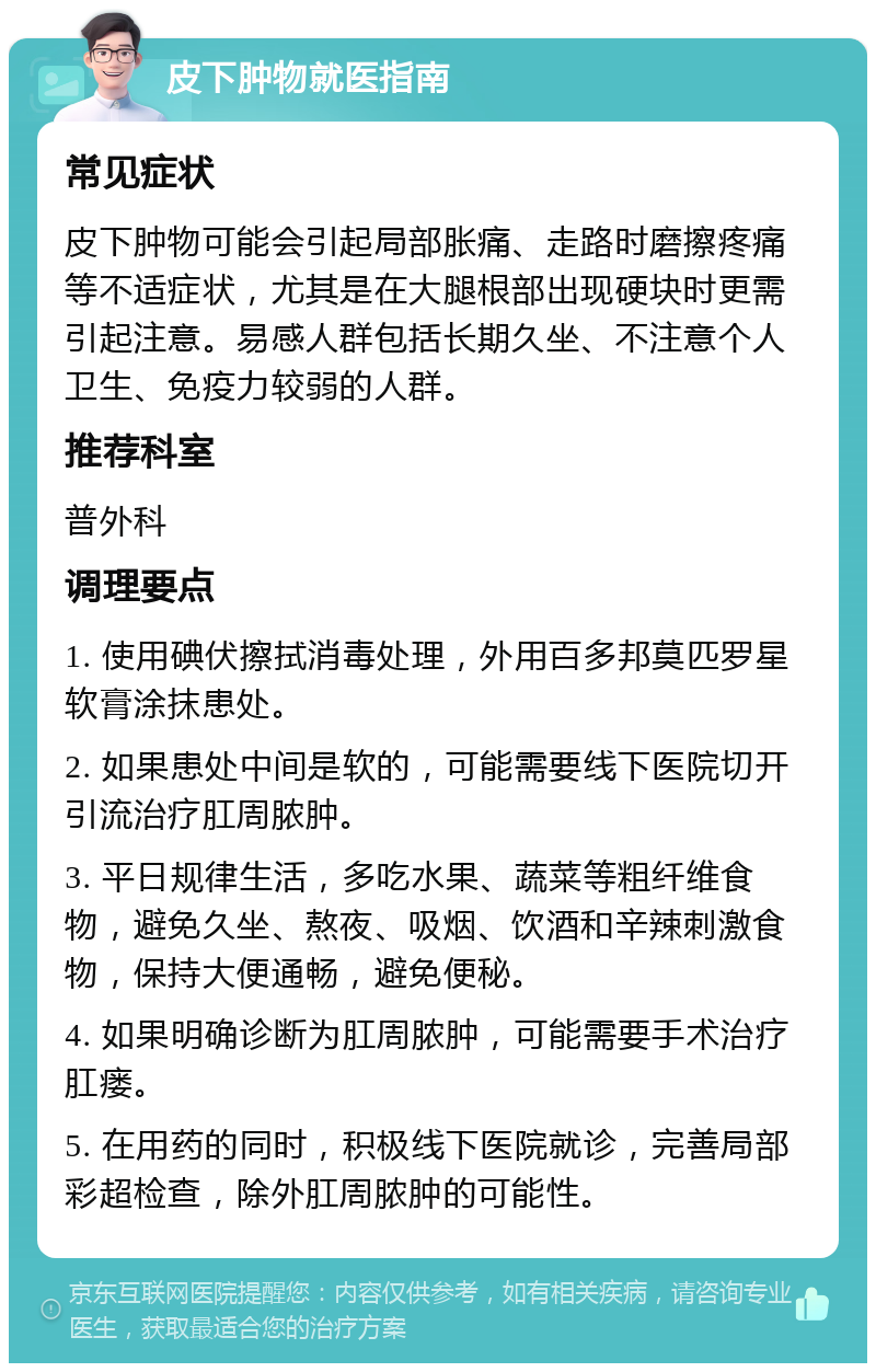 皮下肿物就医指南 常见症状 皮下肿物可能会引起局部胀痛、走路时磨擦疼痛等不适症状，尤其是在大腿根部出现硬块时更需引起注意。易感人群包括长期久坐、不注意个人卫生、免疫力较弱的人群。 推荐科室 普外科 调理要点 1. 使用碘伏擦拭消毒处理，外用百多邦莫匹罗星软膏涂抹患处。 2. 如果患处中间是软的，可能需要线下医院切开引流治疗肛周脓肿。 3. 平日规律生活，多吃水果、蔬菜等粗纤维食物，避免久坐、熬夜、吸烟、饮酒和辛辣刺激食物，保持大便通畅，避免便秘。 4. 如果明确诊断为肛周脓肿，可能需要手术治疗肛瘘。 5. 在用药的同时，积极线下医院就诊，完善局部彩超检查，除外肛周脓肿的可能性。