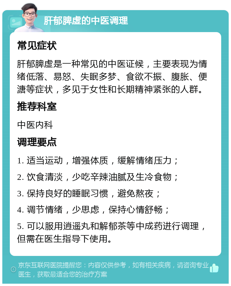 肝郁脾虚的中医调理 常见症状 肝郁脾虚是一种常见的中医证候，主要表现为情绪低落、易怒、失眠多梦、食欲不振、腹胀、便溏等症状，多见于女性和长期精神紧张的人群。 推荐科室 中医内科 调理要点 1. 适当运动，增强体质，缓解情绪压力； 2. 饮食清淡，少吃辛辣油腻及生冷食物； 3. 保持良好的睡眠习惯，避免熬夜； 4. 调节情绪，少思虑，保持心情舒畅； 5. 可以服用逍遥丸和解郁茶等中成药进行调理，但需在医生指导下使用。