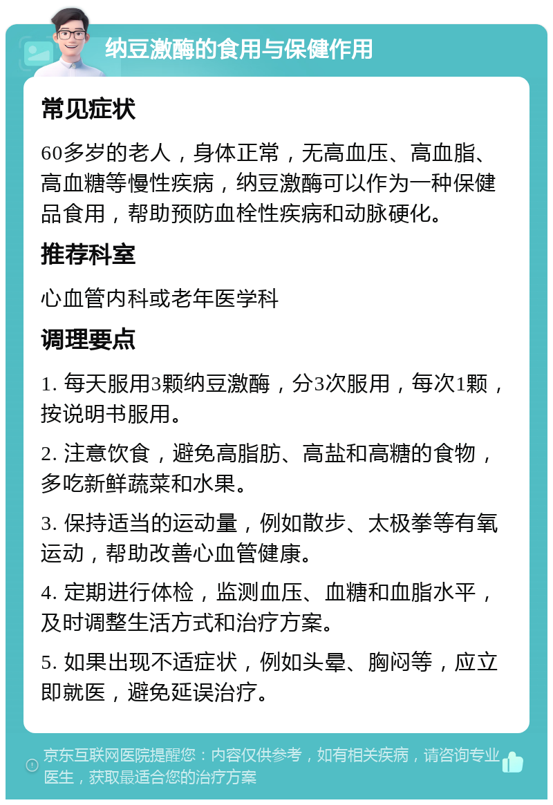 纳豆激酶的食用与保健作用 常见症状 60多岁的老人，身体正常，无高血压、高血脂、高血糖等慢性疾病，纳豆激酶可以作为一种保健品食用，帮助预防血栓性疾病和动脉硬化。 推荐科室 心血管内科或老年医学科 调理要点 1. 每天服用3颗纳豆激酶，分3次服用，每次1颗，按说明书服用。 2. 注意饮食，避免高脂肪、高盐和高糖的食物，多吃新鲜蔬菜和水果。 3. 保持适当的运动量，例如散步、太极拳等有氧运动，帮助改善心血管健康。 4. 定期进行体检，监测血压、血糖和血脂水平，及时调整生活方式和治疗方案。 5. 如果出现不适症状，例如头晕、胸闷等，应立即就医，避免延误治疗。