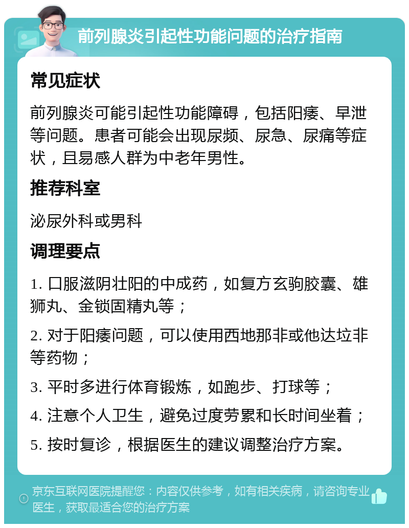 前列腺炎引起性功能问题的治疗指南 常见症状 前列腺炎可能引起性功能障碍，包括阳痿、早泄等问题。患者可能会出现尿频、尿急、尿痛等症状，且易感人群为中老年男性。 推荐科室 泌尿外科或男科 调理要点 1. 口服滋阴壮阳的中成药，如复方玄驹胶囊、雄狮丸、金锁固精丸等； 2. 对于阳痿问题，可以使用西地那非或他达垃非等药物； 3. 平时多进行体育锻炼，如跑步、打球等； 4. 注意个人卫生，避免过度劳累和长时间坐着； 5. 按时复诊，根据医生的建议调整治疗方案。