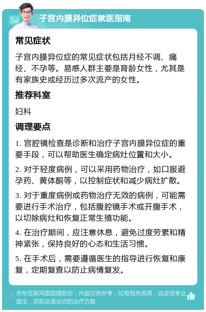 子宫内膜异位症就医指南 常见症状 子宫内膜异位症的常见症状包括月经不调、痛经、不孕等。易感人群主要是育龄女性，尤其是有家族史或经历过多次流产的女性。 推荐科室 妇科 调理要点 1. 宫腔镜检查是诊断和治疗子宫内膜异位症的重要手段，可以帮助医生确定病灶位置和大小。 2. 对于轻度病例，可以采用药物治疗，如口服避孕药、黄体酮等，以控制症状和减少病灶扩散。 3. 对于重度病例或药物治疗无效的病例，可能需要进行手术治疗，包括腹腔镜手术或开腹手术，以切除病灶和恢复正常生殖功能。 4. 在治疗期间，应注意休息，避免过度劳累和精神紧张，保持良好的心态和生活习惯。 5. 在手术后，需要遵循医生的指导进行恢复和康复，定期复查以防止病情复发。