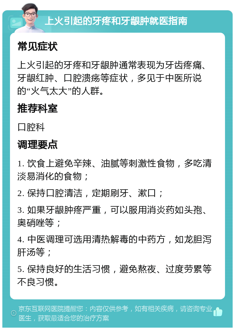 上火引起的牙疼和牙龈肿就医指南 常见症状 上火引起的牙疼和牙龈肿通常表现为牙齿疼痛、牙龈红肿、口腔溃疡等症状，多见于中医所说的“火气太大”的人群。 推荐科室 口腔科 调理要点 1. 饮食上避免辛辣、油腻等刺激性食物，多吃清淡易消化的食物； 2. 保持口腔清洁，定期刷牙、漱口； 3. 如果牙龈肿疼严重，可以服用消炎药如头孢、奥硝唑等； 4. 中医调理可选用清热解毒的中药方，如龙胆泻肝汤等； 5. 保持良好的生活习惯，避免熬夜、过度劳累等不良习惯。