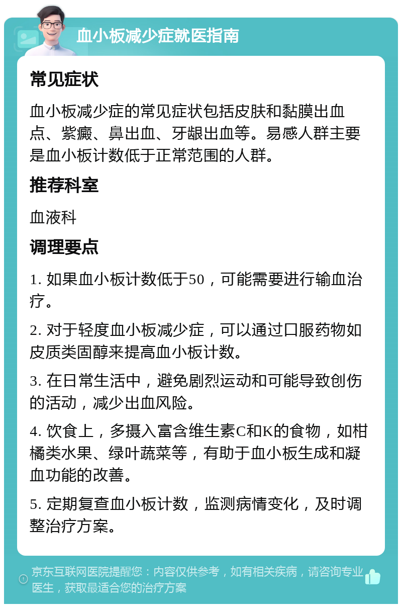 血小板减少症就医指南 常见症状 血小板减少症的常见症状包括皮肤和黏膜出血点、紫癜、鼻出血、牙龈出血等。易感人群主要是血小板计数低于正常范围的人群。 推荐科室 血液科 调理要点 1. 如果血小板计数低于50，可能需要进行输血治疗。 2. 对于轻度血小板减少症，可以通过口服药物如皮质类固醇来提高血小板计数。 3. 在日常生活中，避免剧烈运动和可能导致创伤的活动，减少出血风险。 4. 饮食上，多摄入富含维生素C和K的食物，如柑橘类水果、绿叶蔬菜等，有助于血小板生成和凝血功能的改善。 5. 定期复查血小板计数，监测病情变化，及时调整治疗方案。