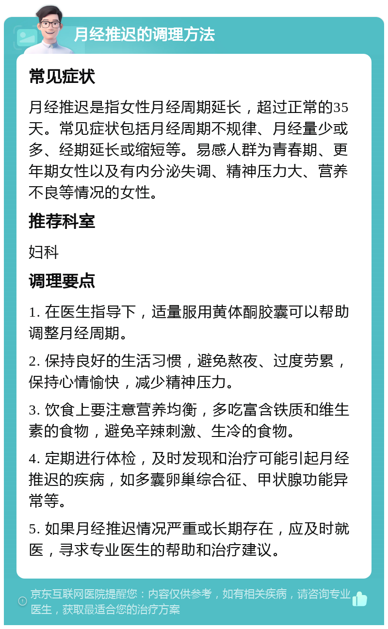 月经推迟的调理方法 常见症状 月经推迟是指女性月经周期延长，超过正常的35天。常见症状包括月经周期不规律、月经量少或多、经期延长或缩短等。易感人群为青春期、更年期女性以及有内分泌失调、精神压力大、营养不良等情况的女性。 推荐科室 妇科 调理要点 1. 在医生指导下，适量服用黄体酮胶囊可以帮助调整月经周期。 2. 保持良好的生活习惯，避免熬夜、过度劳累，保持心情愉快，减少精神压力。 3. 饮食上要注意营养均衡，多吃富含铁质和维生素的食物，避免辛辣刺激、生冷的食物。 4. 定期进行体检，及时发现和治疗可能引起月经推迟的疾病，如多囊卵巢综合征、甲状腺功能异常等。 5. 如果月经推迟情况严重或长期存在，应及时就医，寻求专业医生的帮助和治疗建议。