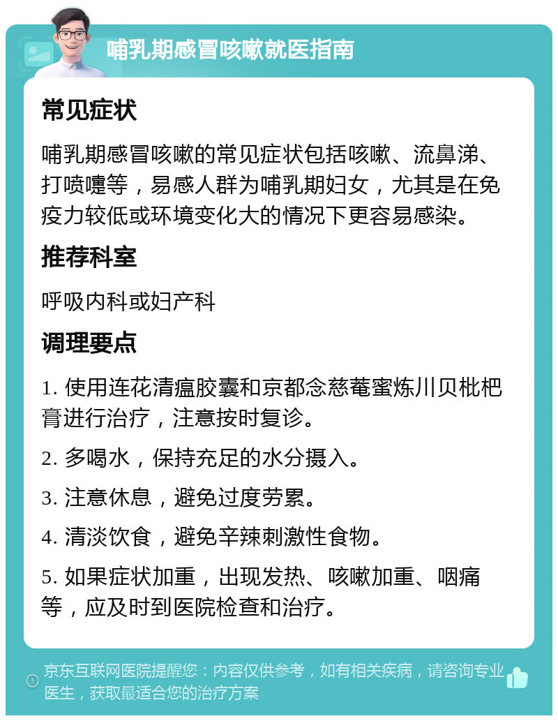 哺乳期感冒咳嗽就医指南 常见症状 哺乳期感冒咳嗽的常见症状包括咳嗽、流鼻涕、打喷嚏等，易感人群为哺乳期妇女，尤其是在免疫力较低或环境变化大的情况下更容易感染。 推荐科室 呼吸内科或妇产科 调理要点 1. 使用连花清瘟胶囊和京都念慈菴蜜炼川贝枇杷膏进行治疗，注意按时复诊。 2. 多喝水，保持充足的水分摄入。 3. 注意休息，避免过度劳累。 4. 清淡饮食，避免辛辣刺激性食物。 5. 如果症状加重，出现发热、咳嗽加重、咽痛等，应及时到医院检查和治疗。