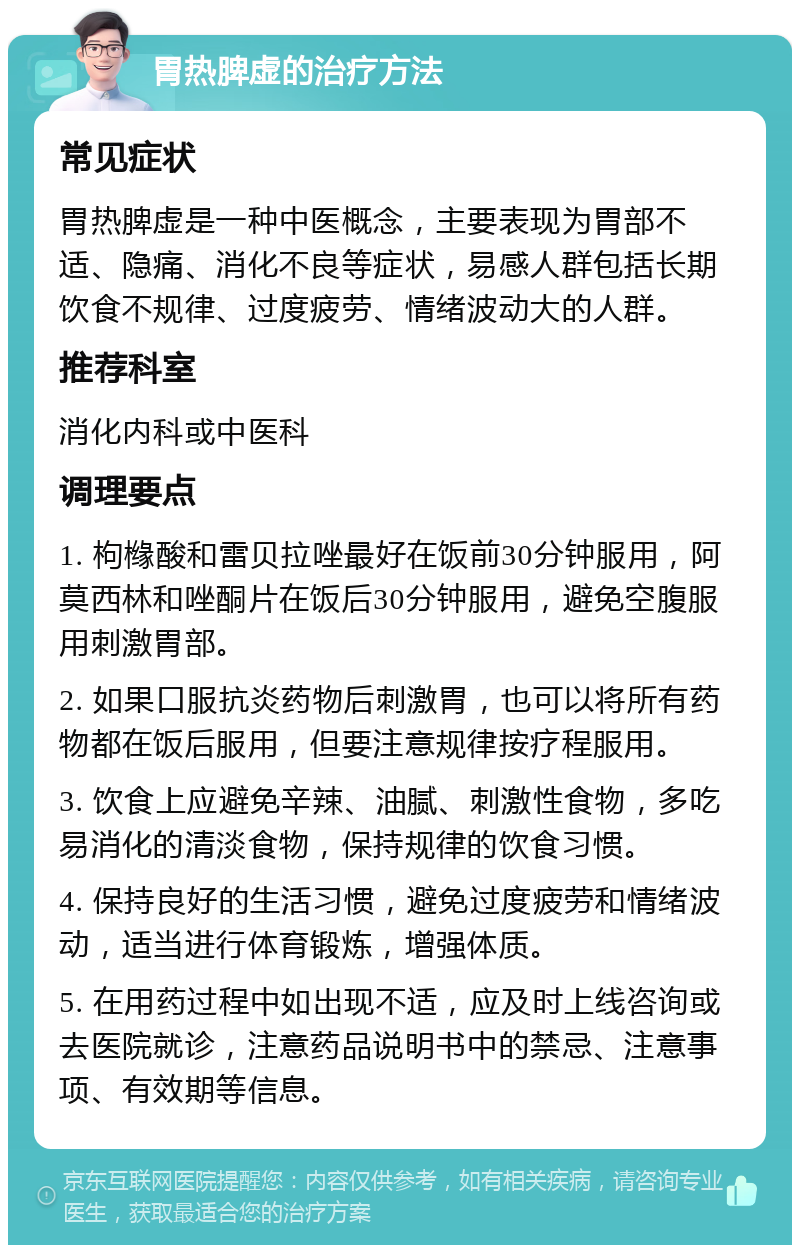 胃热脾虚的治疗方法 常见症状 胃热脾虚是一种中医概念，主要表现为胃部不适、隐痛、消化不良等症状，易感人群包括长期饮食不规律、过度疲劳、情绪波动大的人群。 推荐科室 消化内科或中医科 调理要点 1. 枸橼酸和雷贝拉唑最好在饭前30分钟服用，阿莫西林和唑酮片在饭后30分钟服用，避免空腹服用刺激胃部。 2. 如果口服抗炎药物后刺激胃，也可以将所有药物都在饭后服用，但要注意规律按疗程服用。 3. 饮食上应避免辛辣、油腻、刺激性食物，多吃易消化的清淡食物，保持规律的饮食习惯。 4. 保持良好的生活习惯，避免过度疲劳和情绪波动，适当进行体育锻炼，增强体质。 5. 在用药过程中如出现不适，应及时上线咨询或去医院就诊，注意药品说明书中的禁忌、注意事项、有效期等信息。