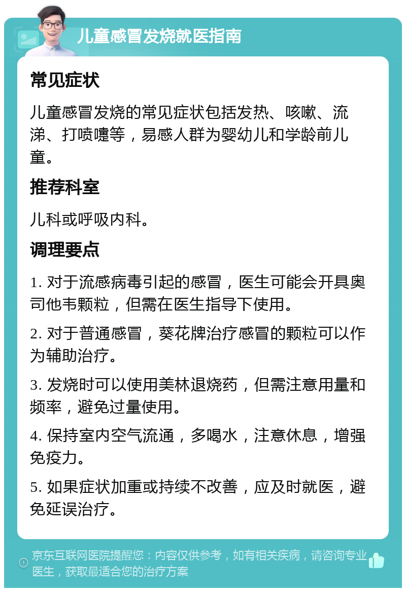 儿童感冒发烧就医指南 常见症状 儿童感冒发烧的常见症状包括发热、咳嗽、流涕、打喷嚏等，易感人群为婴幼儿和学龄前儿童。 推荐科室 儿科或呼吸内科。 调理要点 1. 对于流感病毒引起的感冒，医生可能会开具奥司他韦颗粒，但需在医生指导下使用。 2. 对于普通感冒，葵花牌治疗感冒的颗粒可以作为辅助治疗。 3. 发烧时可以使用美林退烧药，但需注意用量和频率，避免过量使用。 4. 保持室内空气流通，多喝水，注意休息，增强免疫力。 5. 如果症状加重或持续不改善，应及时就医，避免延误治疗。