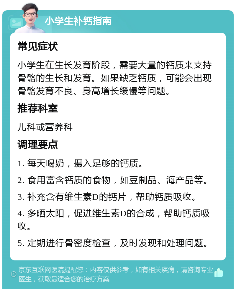 小学生补钙指南 常见症状 小学生在生长发育阶段，需要大量的钙质来支持骨骼的生长和发育。如果缺乏钙质，可能会出现骨骼发育不良、身高增长缓慢等问题。 推荐科室 儿科或营养科 调理要点 1. 每天喝奶，摄入足够的钙质。 2. 食用富含钙质的食物，如豆制品、海产品等。 3. 补充含有维生素D的钙片，帮助钙质吸收。 4. 多晒太阳，促进维生素D的合成，帮助钙质吸收。 5. 定期进行骨密度检查，及时发现和处理问题。