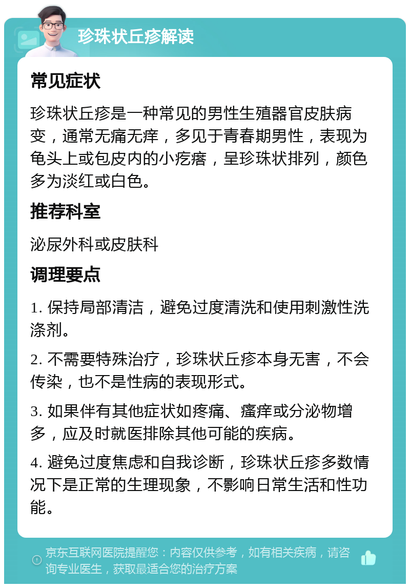 珍珠状丘疹解读 常见症状 珍珠状丘疹是一种常见的男性生殖器官皮肤病变，通常无痛无痒，多见于青春期男性，表现为龟头上或包皮内的小疙瘩，呈珍珠状排列，颜色多为淡红或白色。 推荐科室 泌尿外科或皮肤科 调理要点 1. 保持局部清洁，避免过度清洗和使用刺激性洗涤剂。 2. 不需要特殊治疗，珍珠状丘疹本身无害，不会传染，也不是性病的表现形式。 3. 如果伴有其他症状如疼痛、瘙痒或分泌物增多，应及时就医排除其他可能的疾病。 4. 避免过度焦虑和自我诊断，珍珠状丘疹多数情况下是正常的生理现象，不影响日常生活和性功能。