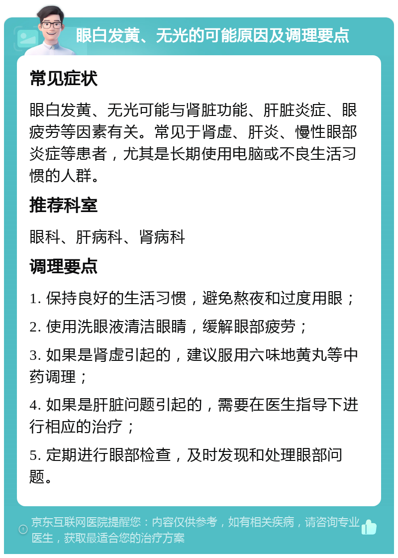 眼白发黄、无光的可能原因及调理要点 常见症状 眼白发黄、无光可能与肾脏功能、肝脏炎症、眼疲劳等因素有关。常见于肾虚、肝炎、慢性眼部炎症等患者，尤其是长期使用电脑或不良生活习惯的人群。 推荐科室 眼科、肝病科、肾病科 调理要点 1. 保持良好的生活习惯，避免熬夜和过度用眼； 2. 使用洗眼液清洁眼睛，缓解眼部疲劳； 3. 如果是肾虚引起的，建议服用六味地黄丸等中药调理； 4. 如果是肝脏问题引起的，需要在医生指导下进行相应的治疗； 5. 定期进行眼部检查，及时发现和处理眼部问题。