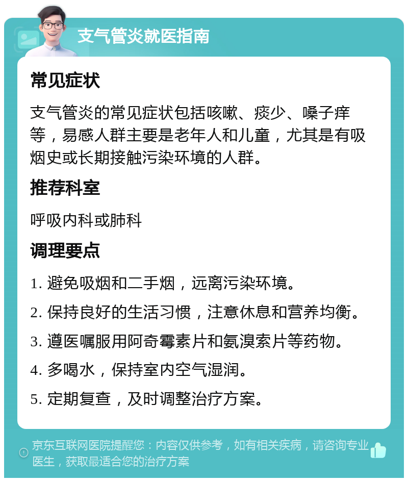 支气管炎就医指南 常见症状 支气管炎的常见症状包括咳嗽、痰少、嗓子痒等，易感人群主要是老年人和儿童，尤其是有吸烟史或长期接触污染环境的人群。 推荐科室 呼吸内科或肺科 调理要点 1. 避免吸烟和二手烟，远离污染环境。 2. 保持良好的生活习惯，注意休息和营养均衡。 3. 遵医嘱服用阿奇霉素片和氨溴索片等药物。 4. 多喝水，保持室内空气湿润。 5. 定期复查，及时调整治疗方案。