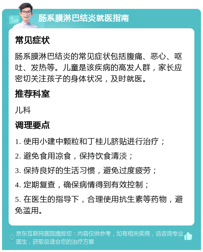 肠系膜淋巴结炎就医指南 常见症状 肠系膜淋巴结炎的常见症状包括腹痛、恶心、呕吐、发热等。儿童是该疾病的高发人群，家长应密切关注孩子的身体状况，及时就医。 推荐科室 儿科 调理要点 1. 使用小建中颗粒和丁桂儿脐贴进行治疗； 2. 避免食用凉食，保持饮食清淡； 3. 保持良好的生活习惯，避免过度疲劳； 4. 定期复查，确保病情得到有效控制； 5. 在医生的指导下，合理使用抗生素等药物，避免滥用。