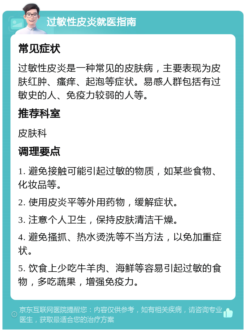 过敏性皮炎就医指南 常见症状 过敏性皮炎是一种常见的皮肤病，主要表现为皮肤红肿、瘙痒、起泡等症状。易感人群包括有过敏史的人、免疫力较弱的人等。 推荐科室 皮肤科 调理要点 1. 避免接触可能引起过敏的物质，如某些食物、化妆品等。 2. 使用皮炎平等外用药物，缓解症状。 3. 注意个人卫生，保持皮肤清洁干燥。 4. 避免搔抓、热水烫洗等不当方法，以免加重症状。 5. 饮食上少吃牛羊肉、海鲜等容易引起过敏的食物，多吃蔬果，增强免疫力。