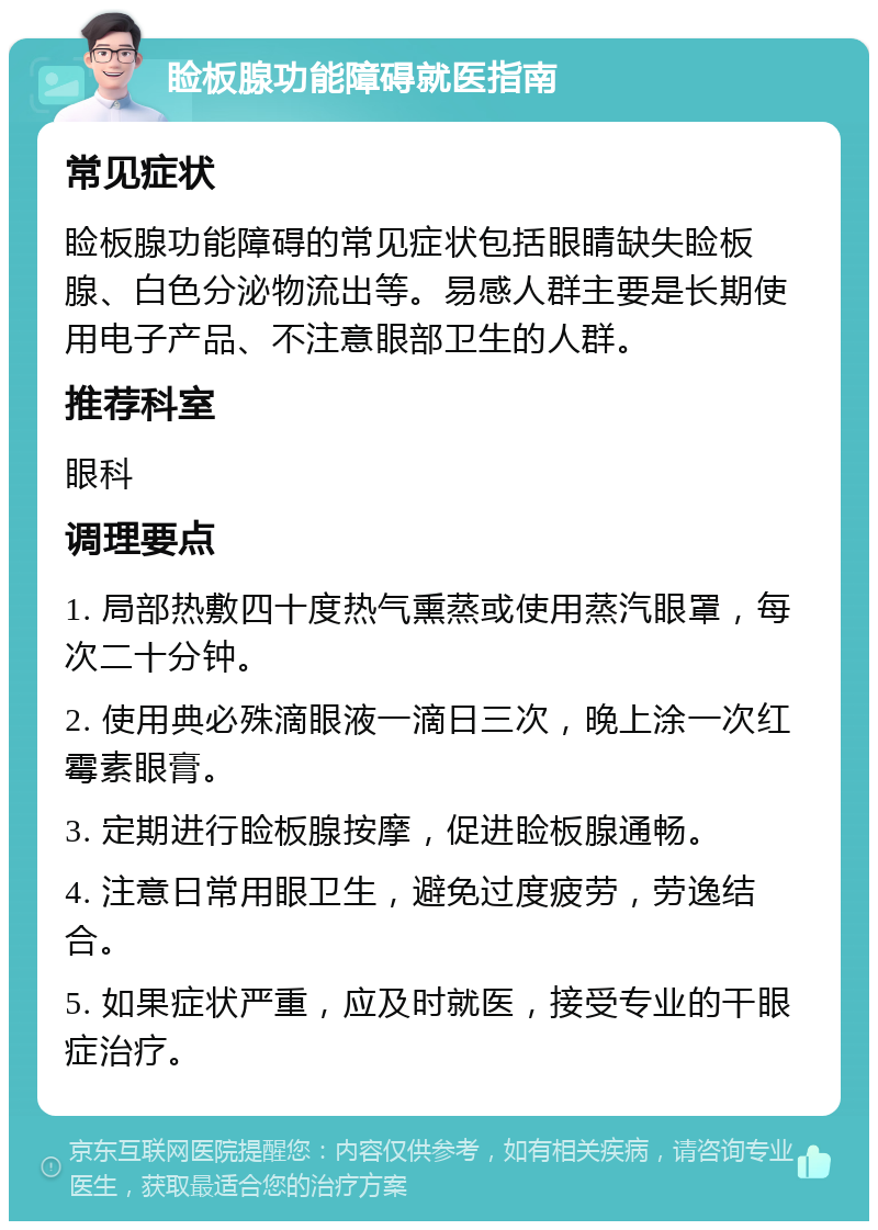 睑板腺功能障碍就医指南 常见症状 睑板腺功能障碍的常见症状包括眼睛缺失睑板腺、白色分泌物流出等。易感人群主要是长期使用电子产品、不注意眼部卫生的人群。 推荐科室 眼科 调理要点 1. 局部热敷四十度热气熏蒸或使用蒸汽眼罩，每次二十分钟。 2. 使用典必殊滴眼液一滴日三次，晚上涂一次红霉素眼膏。 3. 定期进行睑板腺按摩，促进睑板腺通畅。 4. 注意日常用眼卫生，避免过度疲劳，劳逸结合。 5. 如果症状严重，应及时就医，接受专业的干眼症治疗。