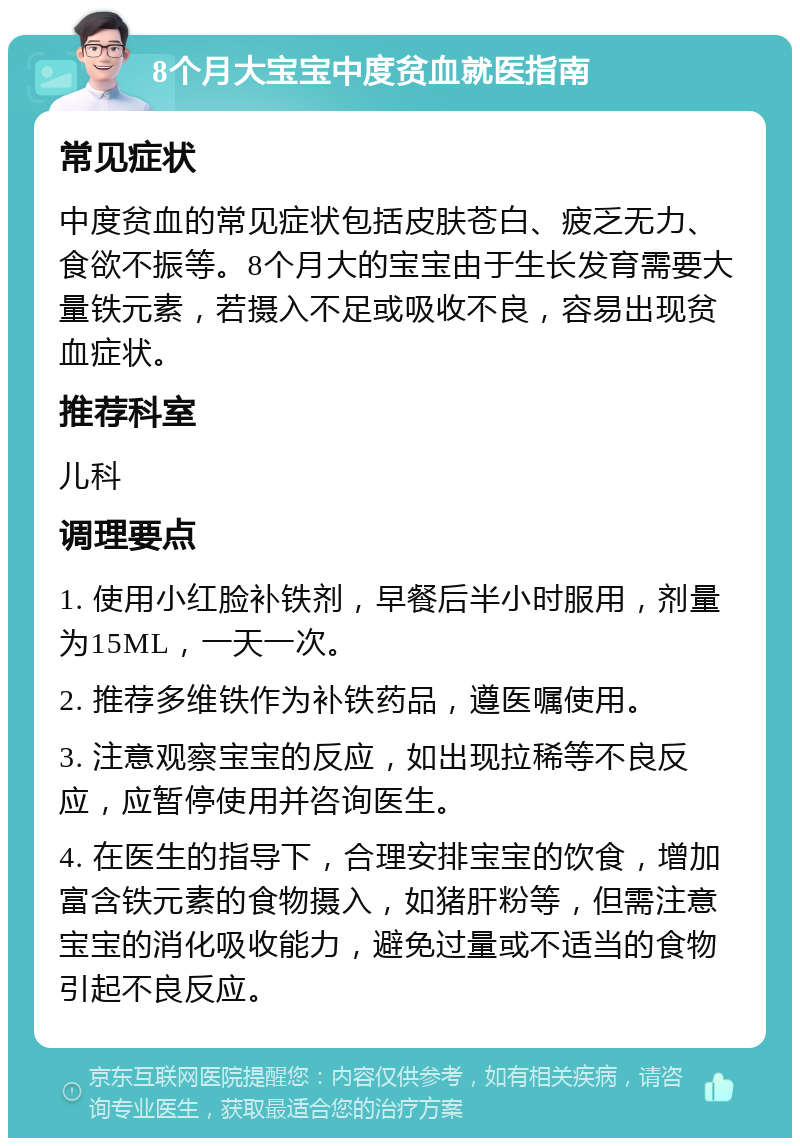 8个月大宝宝中度贫血就医指南 常见症状 中度贫血的常见症状包括皮肤苍白、疲乏无力、食欲不振等。8个月大的宝宝由于生长发育需要大量铁元素，若摄入不足或吸收不良，容易出现贫血症状。 推荐科室 儿科 调理要点 1. 使用小红脸补铁剂，早餐后半小时服用，剂量为15ML，一天一次。 2. 推荐多维铁作为补铁药品，遵医嘱使用。 3. 注意观察宝宝的反应，如出现拉稀等不良反应，应暂停使用并咨询医生。 4. 在医生的指导下，合理安排宝宝的饮食，增加富含铁元素的食物摄入，如猪肝粉等，但需注意宝宝的消化吸收能力，避免过量或不适当的食物引起不良反应。